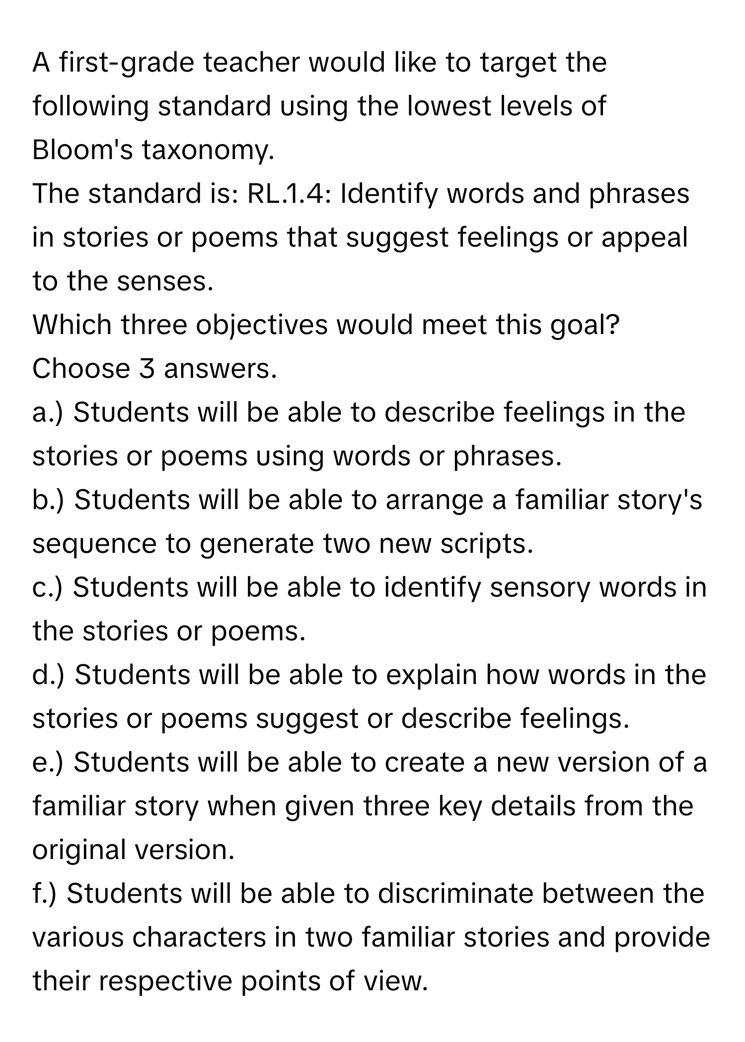 A first-grade teacher would like to target the following standard using the lowest levels of Bloom's taxonomy.

The standard is: RL.1.4: Identify words and phrases in stories or poems that suggest feelings or appeal to the senses.
Which three objectives would meet this goal? Choose 3 answers.
a.) Students will be able to describe feelings in the stories or poems using words or phrases.
b.) Students will be able to arrange a familiar story's sequence to generate two new scripts.
c.) Students will be able to identify sensory words in the stories or poems.
d.) Students will be able to explain how words in the stories or poems suggest or describe feelings.
e.) Students will be able to create a new version of a familiar story when given three key details from the original version.
f.) Students will be able to discriminate between the various characters in two familiar stories and provide their respective points of view.