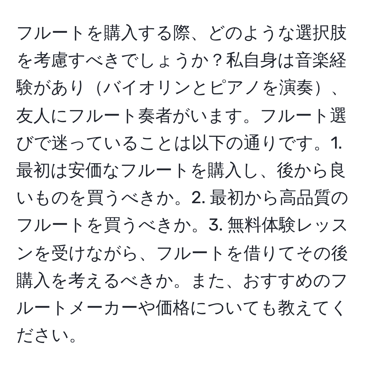 フルートを購入する際、どのような選択肢を考慮すべきでしょうか？私自身は音楽経験がありバイオリンとピアノを演奏、友人にフルート奏者がいます。フルート選びで迷っていることは以下の通りです。1. 最初は安価なフルートを購入し、後から良いものを買うべきか。2. 最初から高品質のフルートを買うべきか。3. 無料体験レッスンを受けながら、フルートを借りてその後購入を考えるべきか。また、おすすめのフルートメーカーや価格についても教えてください。