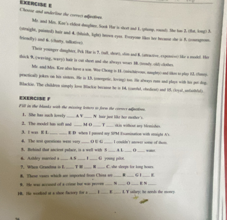 Choose and underline the correct adjectives. 
Mr. and Mrs. Kee's eldest daughter, Sook Har is short and 1. (plump, round). She has 2. (flat, long) 3. 
(straight, painted) hair and 4, (bluish, light) brown eyes. Everyone likes her because she is 5. (courageous, 
friendly) and 6, (chatty, talkative). 
Their younger daughter, Pek Har is 7. (tall, short), slim and 8, (attractive, expensive) like a model. Her 
thick 9, (waving, wavy) hair is cut short and she always wears 10, (trendy, old) clothes. 
Mr. and Mrs. Kee also have a son. Wee Chong is 11. (mischievous, naughty) and likes to play 12. (funny. 
practical) jokes on his sisters. He is 13. (energetic, loving) too. He always runs and plays with his pet dog, 
Blackie. The children simply love Blackie because he is 14. (careful, obedient) and 15. (loyal, unfaithful). 
EXERCISE F 
Fill in the blanks with the missing letters to form the correct adjectives. 
1. She has such lovely _A V_ N hair just like her mother's. 
2. The model has soft and _M O_ T _skin without any blemishes. 
3. I was E L _E D when I passed my SPM Examination with straight A's. 
4. The test questions were very _O U G _I couldn't answer some of them. 
5. Behind that ancient palace, is a well with S _A L _0 _water. 
6. Ashley married a_ A S _I _G young pilot. 
7. When Grandma is L _T H _R _C, she sleeps for long hours. 
8. These vases which are imported from China are _R _G I _E. 
9. He was accused of a crime but was proven _N _0 _E N_ 
10. He worked at a shoe factory for a _1_ E_ L Y salary; he needs the money.