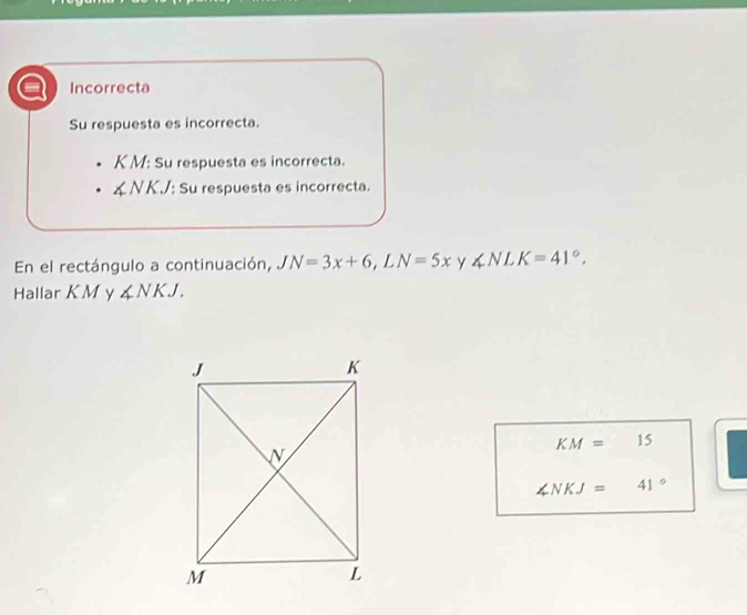 Incorrecta
Su respuesta es incorrecta.
K M : Su respuesta es incorrecta.
∠ NKJ : Su respuesta es incorrecta.
En el rectángulo a continuación, JN=3x+6 , L N=5x y ∠ NLK=41°. 
Hallar K M y ∠ NKJ.
KM=15
∠ NKJ=41°