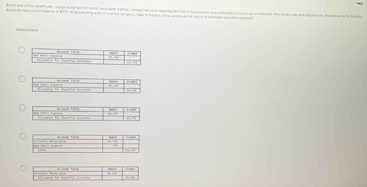 At the end of the current yeet, using the aging of accounts receivable method, management estimated that $15,750 of the accourts receivable balance would be uncollecable. Prior to any year end adjustments, the Allowance for Doubtful
Accounts had a credit balance of $375. What adjusting entry should the company make at the end of the current year to record its estimated had debts expense
Multiple Choice