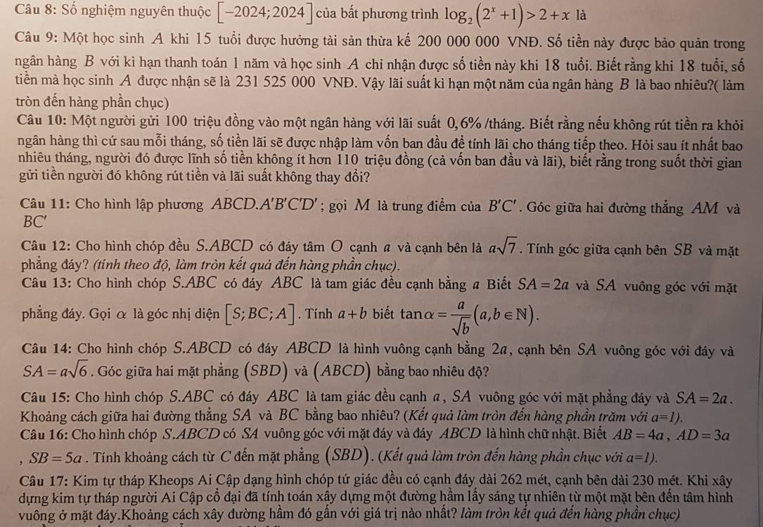 Số nghiệm nguyên thuộc [-2024;2024] của bất phương trình log _2(2^x+1)>2+x là
Câu 9: Một học sinh A khi 15 tuổi được hưởng tài sản thừa kế 200 000 000 VNĐ. Số tiền này được bảo quản trong
hgân hàng B với kì hạn thanh toán 1 năm và học sinh A chỉ nhận được số tiền này khi 18 tuổi. Biết rằng khi 18 tuổi, số
tiền mà học sinh A được nhận sẽ là 231 525 000 VNĐ. Vậy lãi suất kì hạn một năm của ngân hàng B là bao nhiêu?( làm
tròn đến hàng phần chục)
Câu 10: Một người gửi 100 triệu đồng vào một ngân hàng với lãi suất 0,6% /tháng. Biết rằng nếu không rút tiền ra khỏi
hgân hàng thì cứ sau mỗi tháng, số tiền lãi sẽ được nhập làm vốn ban đầu để tính lãi cho tháng tiếp theo. Hỏi sau ít nhất bao
nhiêu tháng, người đó được lĩnh số tiền không ít hơn 110 triệu đồng (cả vốn ban đầu và lãi), biết rằng trong suốt thời gian
gửi tiền người đó không rút tiền và lãi suất không thay đổi?
Câu 11: Cho hình lập phương ABCD.A'B'C'D' ; gọi M là trung điểm của B'C'. Góc giữa hai đường thẳng AM và
BC′
Câu 12: Cho hình chóp đều S.ABCD có đáy tâm O cạnh # và cạnh bên là asqrt(7). Tính góc giữa cạnh bên SB và mặt
phẳng đáy? (tính theo độ, làm tròn kết quả đến hàng phần chục).
Câu 13: Cho hình chóp S.ABC có đáy ABC là tam giác đều cạnh bằng a Biết SA=2a và SA vuông góc với mặt
phẳng đáy. Gọi α là góc nhị diện [S;BC;A]. Tính a+b biết tan alpha = a/sqrt(b) (a,b∈ N).
Câu 14: Cho hình chóp S.ABCD có đáy ABCD là hình vuông cạnh bằng 2a, cạnh bên SA vuông góc với đáy và
SA=asqrt(6). Góc giữa hai mặt phẳng (SBD) và (ABCD) bằng bao nhiêu độ?
Câu 15: Cho hình chóp S.ABC có đáy ABC là tam giác đều cạnh a, SA vuông góc với mặt phẳng đáy và SA=2a.
Khoảng cách giữa hai đường thẳng SA và BC bằng bao nhiêu? (Kết quả làm tròn đến hàng phần trăm với a=1).
Câu 16: Cho hình chóp S.ABCD có SA vuông góc với mặt đáy và đáy ABCD là hình chữ nhật. Biết AB=4a,AD=3a
, SB=5a. Tính khoảng cách từ C đến mặt phẳng (SBD). (Kết quả làm tròn đến hàng phần chục với a=1).
Câu 17: Kim tự tháp Kheops Ai Cập dạng hình chóp tứ giác đều có cạnh đáy dài 262 mét, cạnh bên dài 230 mét. Khi xây
dựng kim tự tháp người Ai Cập cổ đại đã tính toán xây dựng một đường hầm lấy sáng tự nhiên từ một mặt bên đến tâm hình
vuông ở mặt đáy.Khoảng cách xây đường hầm đó gần với giá trị nào nhất? làm tròn kết quả đến hàng phần chục)