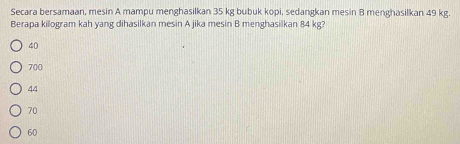 Secara bersamaan, mesin A mampu menghasilkan 35 kg bubuk kopi, sedangkan mesin B menghasilkan 49 kg.
Berapa kilogram kah yang dihasilkan mesin A jika mesin B menghasilkan 84 kg?
40
700
44
70
60