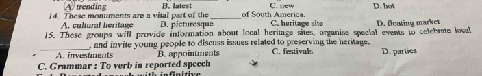 A trending B. latest C. new D. hot
14. These monuments are a vital part of the _of South America.
A. cultural heritage B. picturesque C. heritage site D. floating market
15. These groups will provide information about local heritage sites, organise special events to celebrate local
_
, and invite young people to discuss issues related to preserving the heritage.
A. investments B. appointments C. festivals D. parties
C. Grammar : To verb in reported speech
nfnitive