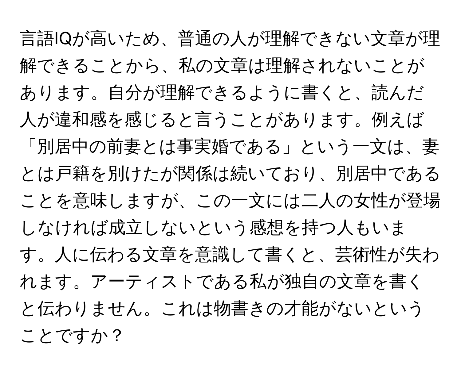 言語IQが高いため、普通の人が理解できない文章が理解できることから、私の文章は理解されないことがあります。自分が理解できるように書くと、読んだ人が違和感を感じると言うことがあります。例えば「別居中の前妻とは事実婚である」という一文は、妻とは戸籍を別けたが関係は続いており、別居中であることを意味しますが、この一文には二人の女性が登場しなければ成立しないという感想を持つ人もいます。人に伝わる文章を意識して書くと、芸術性が失われます。アーティストである私が独自の文章を書くと伝わりません。これは物書きの才能がないということですか？