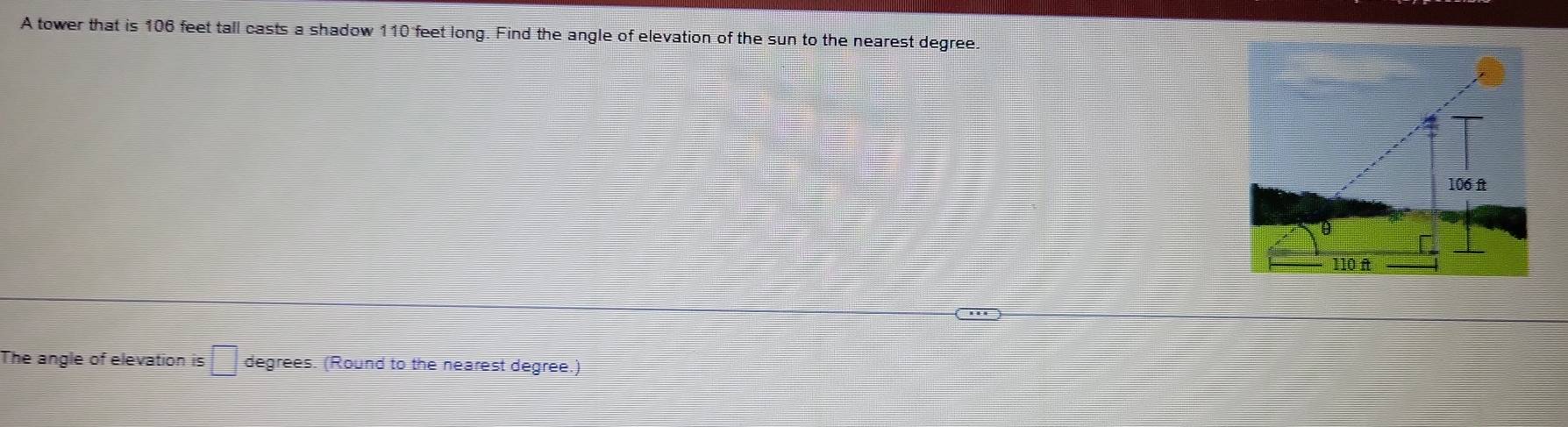 A tower that is 106 feet tall casts a shadow 110 feet long. Find the angle of elevation of the sun to the nearest degree. 
The angle of elevation is □ degrees. (Round to the nearest degree.)