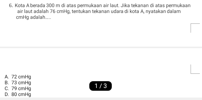 Kota A berada 300 m di atas permukaan air laut. Jika tekanan di atas permukaan
air laut adalah 76 cmHg, tentukan tekanan udara di kota A, nyatakan dalam
cmHg adalah.....
A. 72 cmHg
B. 73 cmHg
C. 79 cmHg 1 / 3
D. 80 cmHg