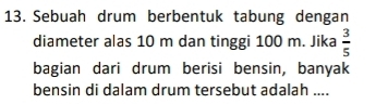 Sebuah drum berbentuk tabung dengan 
diameter alas 10 m dan tinggi 100 m. Jika  3/5 
bagian dari drum berisi bensin, banyak 
bensin di dalam drum tersebut adalah ....