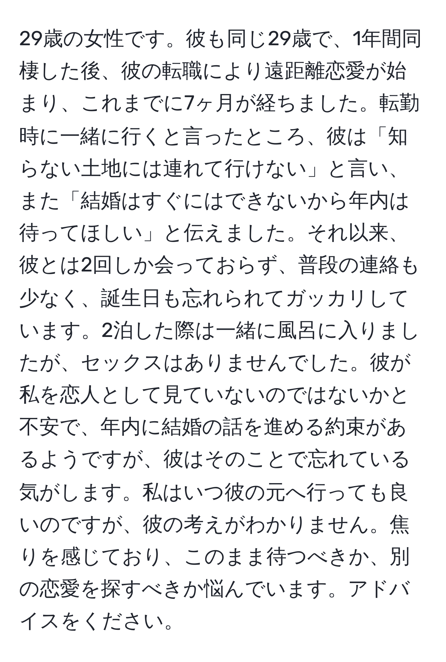 29歳の女性です。彼も同じ29歳で、1年間同棲した後、彼の転職により遠距離恋愛が始まり、これまでに7ヶ月が経ちました。転勤時に一緒に行くと言ったところ、彼は「知らない土地には連れて行けない」と言い、また「結婚はすぐにはできないから年内は待ってほしい」と伝えました。それ以来、彼とは2回しか会っておらず、普段の連絡も少なく、誕生日も忘れられてガッカリしています。2泊した際は一緒に風呂に入りましたが、セックスはありませんでした。彼が私を恋人として見ていないのではないかと不安で、年内に結婚の話を進める約束があるようですが、彼はそのことで忘れている気がします。私はいつ彼の元へ行っても良いのですが、彼の考えがわかりません。焦りを感じており、このまま待つべきか、別の恋愛を探すべきか悩んでいます。アドバイスをください。