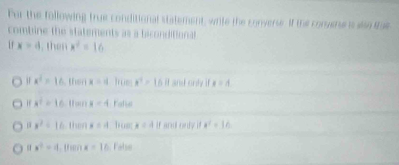 For the following true conditior at statement, write the converse. If the congerse is slso te
combine the statements as a biconditional
x=4 , then x^2=16
u x^2=16 then x=1 hue x^2=16 if and only i x=4.
x^2=16 than x=4 Fale
x^2=16 then x=4 l us x=4 if and only if a^2=16
|v^2|=1| then x=16 False