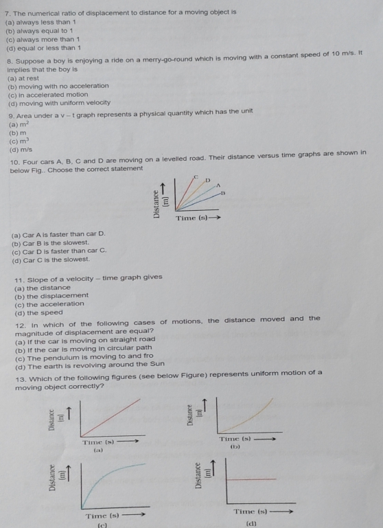 The numerical ratio of displacement to distance for a moving object is
(a) always less than 1
(b) always equal to 1
(c) always more than 1
(d) equal or less than 1
8. Suppose a boy is enjoying a ride on a merry-go-round which is moving with a constant speed of 10 m/s. It
implies that the boy is
(a) at rest
(b) moving with no acceleration
(c) in accelerated motion
(d) moving with uniform velocity
9. Area under a v - t graph represents a physical quantity which has the unit
(a) m^2
(b) m
(C) m^3
(d) m/s
10. Four cars A, B, C and D are moving on a levelled road. Their distance versus time graphs are shown in
below Fig.. Choose the correct statement
(a) Car A is faster than car D.
(b) Car B is the slowest.
(c) Car D is faster than car C.
(d) Car C is the slowest.
11. Slope of a velocity - time graph gives
(a) the distance
(b) the displacement
(c) the acceleration
(d) the speed
12. In which of the following cases of motions, the distance moved and the
magnitude of displacement are equal?
(a) If the car is moving on straight road
(b) If the car is moving in circular path
(c) The pendulum is moving to and fro
(d) The earth is revolving around the Sun
13. Which of the following figures (see below Figure) represents uniform motion of a
moving object correctly?
5
5 B
(b)
(a)

7 
Time (s)
(c) (d)