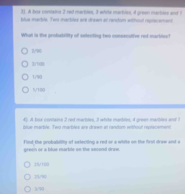 3). A box contains 2 red marbles, 3 white marbles, 4 green marbles and 1
blue marble. Two marbles are drawn at randorn without replacement.
What is the probability of selecting two consecutive red marbles?
2/90
2/100
1/90
1/100
4). A box contains 2 red marbles, 3 white marbles, 4 green marbles and 1
blue marble. Two marbles are drawn at random without replacement.
Find the probability of selecting a red or a white on the first draw and a
greeh or a blue marble on the second draw.
25/100
25/90
3/90