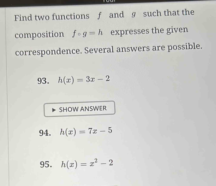 Find two functions f and g such that the 
composition fcirc g=h expresses the given 
correspondence. Several answers are possible. 
93. h(x)=3x-2
SHOW ANSWER 
94. h(x)=7x-5
95. h(x)=x^2-2