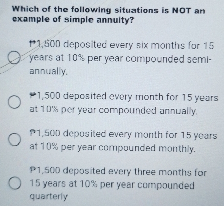 Which of the following situations is NOT an
example of simple annuity?
P1,500 deposited every six months for 15
years at 10% per year compounded semi-
annually.
P1,500 deposited every month for 15 years
at 10% per year compounded annually.
1,500 deposited every month for 15 years
at 10% per year compounded monthly.
P1,500 deposited every three months for
15 years at 10% per year compounded
quarterly