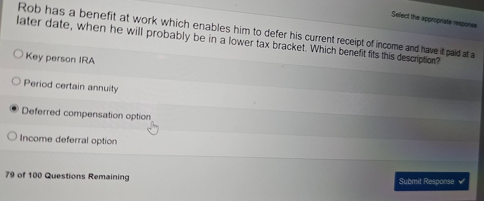 Select the appropriate response
Rob has a benefit at work which enables him to defer his current receipt of income and have it paid at a
later date, when he will probably be in a lower tax bracket. Which benefit fits this description?
Key person IRA
Period certain annuity
Deferred compensation option
Income deferral option
79 of 100 Questions Remaining
Submit Response