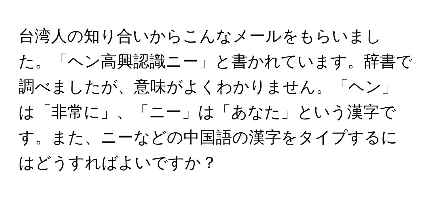 台湾人の知り合いからこんなメールをもらいました。「ヘン高興認識ニー」と書かれています。辞書で調べましたが、意味がよくわかりません。「ヘン」は「非常に」、「ニー」は「あなた」という漢字です。また、ニーなどの中国語の漢字をタイプするにはどうすればよいですか？