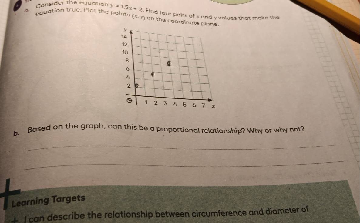 Consider the equation y=1.5x+2
a. equation true. Plot the points (x,y). Find four pairs of x and y values that make the
on the coordinate pl
b. Based on the graph, can this be a proportional relationship? Why or why not?
_
_
Learning Targets
4 I can describe the relationship between circumference and diameter of