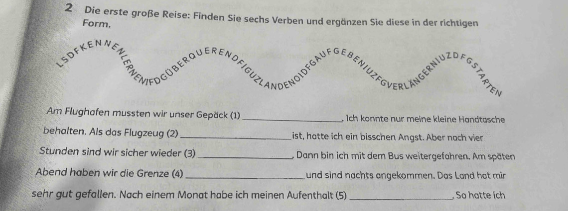 Die erste große Reise: Finden Sie sechs Verben und ergänzen Sie diese in der richtigen 
Form. 
Am Flughafen mussten wir unser Gepäck (1)_ , Ich konnte nur meine kleine Handtasche 
behalten. Als das Flugzeug (2) _ist, hatte ich ein bisschen Angst. Aber nach vier 
Stunden sind wir sicher wieder (3)_ , Dann bin ich mit dem Bus weitergefahren. Am späten 
Abend haben wir die Grenze (4) _und sind nachts angekommen. Das Land hat mir 
sehr gut gefallen. Nach einem Monat habe ich meinen Aufenthalt (5) _. So hatte ich