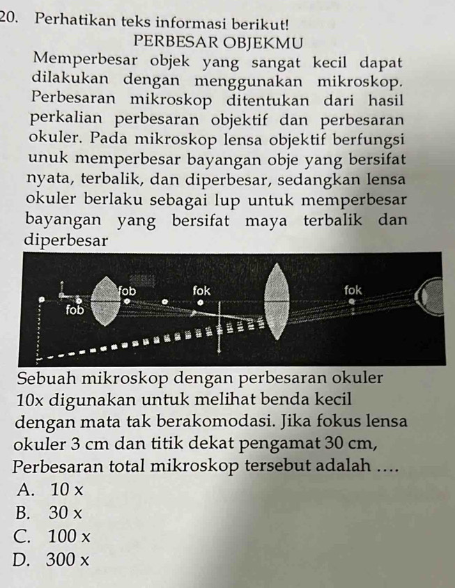 Perhatikan teks informasi berikut!
PERBESAR OBJEKMU
Memperbesar objek yang sangat kecil dapat
dilakukan dengan menggunakan mikroskop.
Perbesaran mikroskop ditentukan dari hasil
perkalian perbesaran objektif dan perbesaran
okuler. Pada mikroskop lensa objektif berfungsi
unuk memperbesar bayangan obje yang bersifat
nyata, terbalik, dan diperbesar, sedangkan lensa
okuler berlaku sebagai lup untuk memperbesar
bayangan yang bersifat maya terbalik dan
diperbesar
Sebuah mikroskop dengan perbesaran okuler
10x digunakan untuk melihat benda kecil
dengan mata tak berakomodasi. Jika fokus lensa
okuler 3 cm dan titik dekat pengamat 30 cm,
Perbesaran total mikroskop tersebut adalah ….
A. 10 x
B. 30 x
C. 100 x
D. 300 x