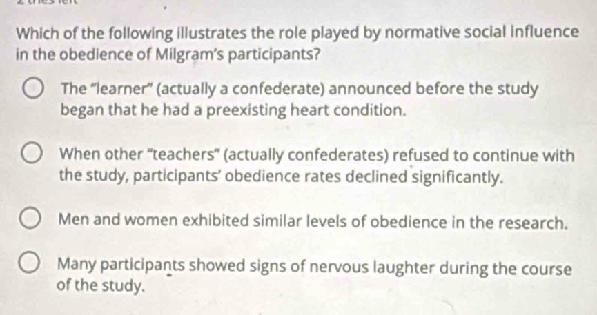 Which of the following illustrates the role played by normative social influence
in the obedience of Milgram's participants?
The “learner” (actually a confederate) announced before the study
began that he had a preexisting heart condition.
When other “'teachers' (actually confederates) refused to continue with
the study, participants’ obedience rates declined significantly.
Men and women exhibited similar levels of obedience in the research.
Many participants showed signs of nervous laughter during the course
of the study.