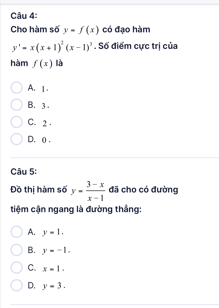 Cho hàm số y=f(x) có đạo hàm
y'=x(x+1)^2(x-1)^3. Số điểm cực trị của
hàm f(x) là
A. 1.
B. 3.
C. 2.
D. 0.
Câu 5:
Đồ thị hàm số y= (3-x)/x-1  đã cho có đường
tiệm cận ngang là đường thắng:
A. y=1.
B. y=-1.
C. x=1.
D. y=3.