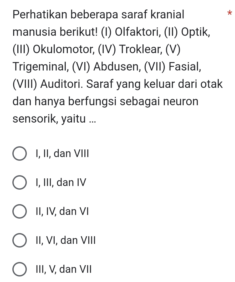 Perhatikan beberapa saraf kranial
*
manusia berikut! (I) Olfaktori, (II) Optik,
(III) Okulomotor, (IV) Troklear, (V)
Trigeminal, (VI) Abdusen, (VII) Fasial,
(VIII) Auditori. Saraf yang keluar dari otak
dan hanya berfungsi sebagai neuron
sensorik, yaitu ...
I, II, dan VIII
I, III, dan IV
II, IV, dan VI
II, VI, dan VIII
III, V, dan VII