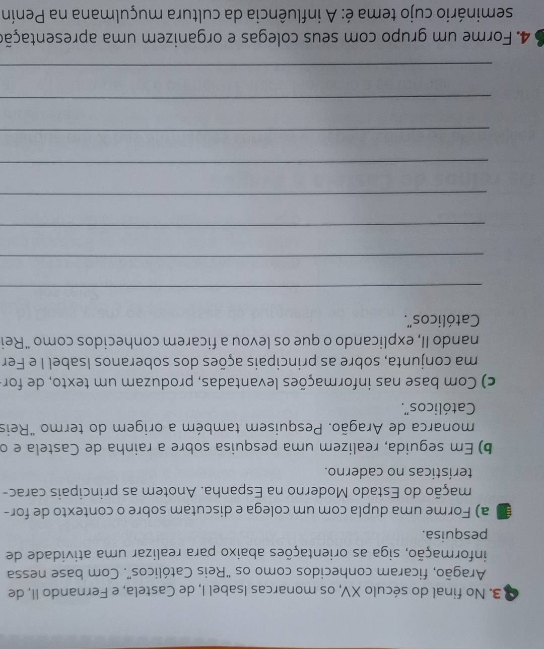 No final do século XV, os monarcas Isabel I, de Castela, e Fernando II, de 
Aragão, ficaram conhecidos como os “Reis Católicos”. Com base nessa 
informação, siga as orientações abaixo para realizar uma atividade de 
pesquisa. 
a) Forme uma dupla com um colega e discutam sobre o contexto de for- 
mação do Estado Moderno na Espanha. Anotem as principais carac- 
terísticas no caderno. 
b) Em seguida, realizem uma pesquisa sobre a rainha de Castela e o 
monarca de Aragão. Pesquisem também a origem do termo "Reis 
Católicos". 
c) Com base nas informações levantadas, produzam um texto, de for- 
ma conjunta, sobre as principais ações dos soberanos Isabel I e Fer 
nando II, explicando o que os levou a ficarem conhecidos como “Rei 
Católicos". 
_ 
_ 
_ 
_ 
_ 
_ 
_ 
_ 
4. Forme um grupo com seus colegas e organizem uma apresentação 
seminário cujo tema é: A influência da cultura muçulmana na Penín