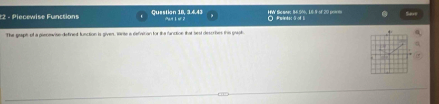 3, 4, 43
22 - Piecewise Functions Question 18, Part 1 of 2 HW Score: 84.5%, 18.9 of 20 points Save 
Points: 0 of 1 
The graph of a piecewise-defined function is given. Write a definition for the function that best describes this graph. 
.