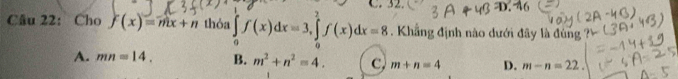 32
Câu 22： Cho f(x)=mx+n thỏa ∈tlimits _0^(1f(x)dx=3, ∈tlimits _0^2f(x)dx=8. Khẳng định nào dưới đây là đùng
A. mn=14. B. m^2)+n^2=4. C, m+n=4 D. m-n=22.