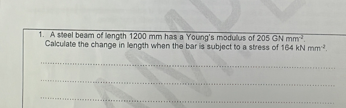 A steel beam of length 1200 mm has a Young's modulus of 205GNmm^(-2). 
Calculate the change in length when the bar is subject to a stress of 164kNmm^(-2). 
_ 
_ 
_