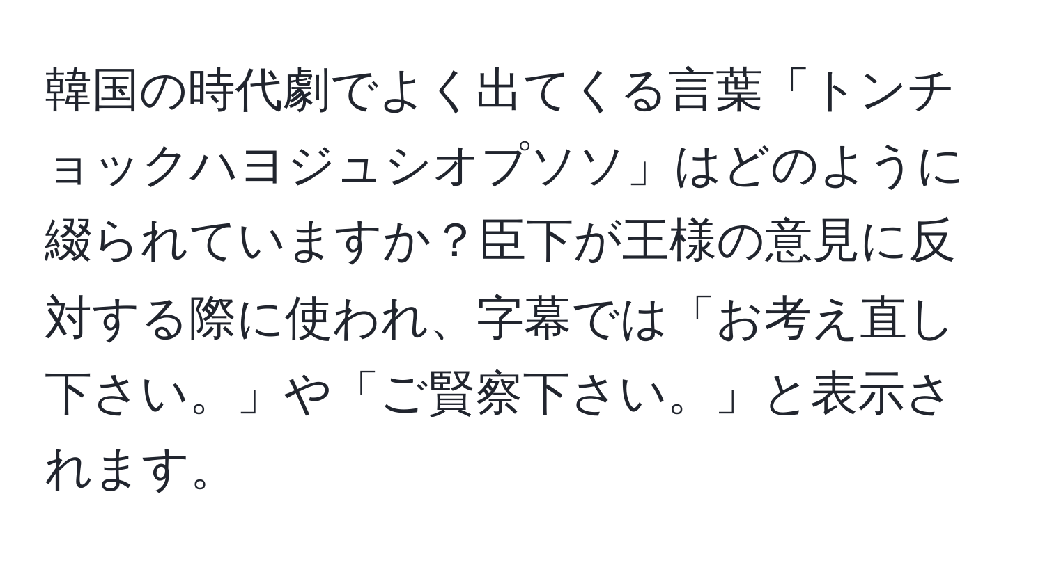 韓国の時代劇でよく出てくる言葉「トンチョックハヨジュシオプソソ」はどのように綴られていますか？臣下が王様の意見に反対する際に使われ、字幕では「お考え直し下さい。」や「ご賢察下さい。」と表示されます。