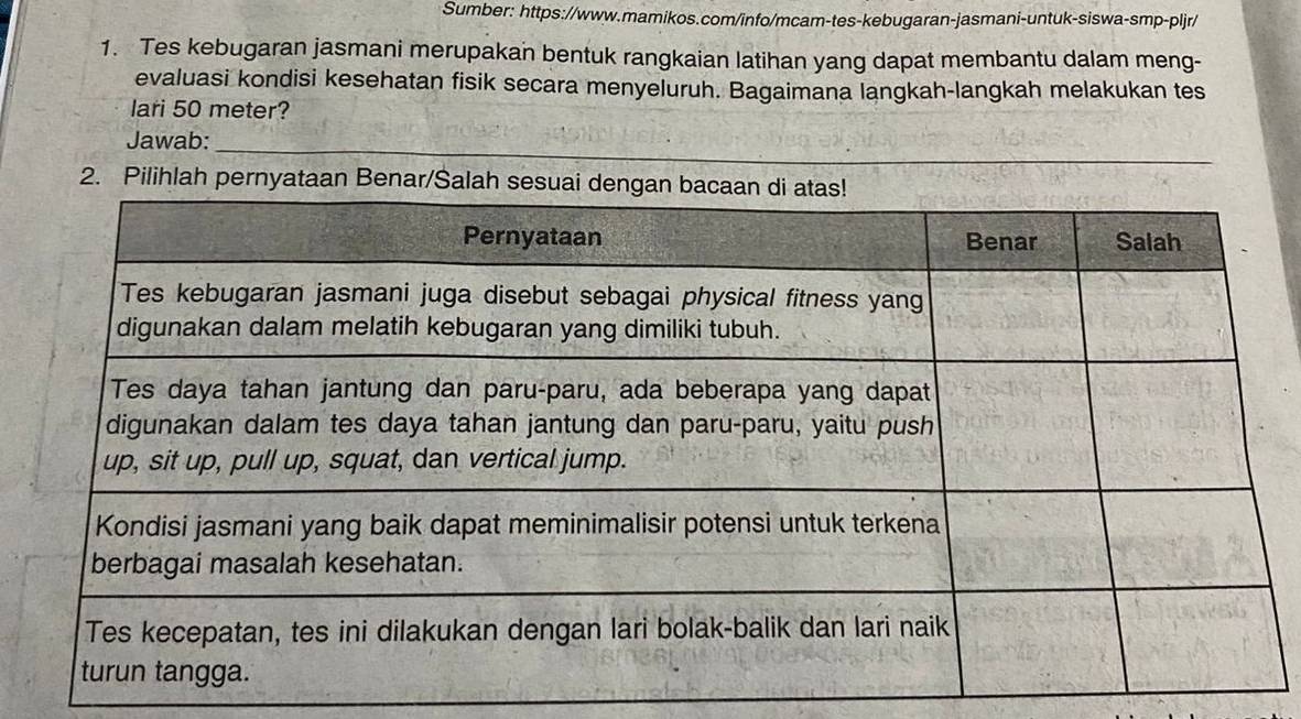 Sumber: https://www.mamikos.com/info/mcam-tes-kebugaran-jasmani-untuk-siswa-smp-pljr/ 
1. Tes kebugaran jasmani merupakan bentuk rangkaian latihan yang dapat membantu dalam meng- 
evaluasi kondisi kesehatan fisik secara menyeluruh. Bagaimana langkah-langkah melakukan tes 
lari 50 meter? 
Jawab:_