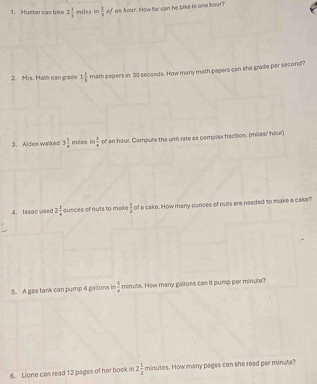 Hunter can bike 2 1/5 miles in  1/3  of an hour. How far can he bike in one hour? 
2. Mrs. Math can grade 1 1/3  math papers in 30 seconds. How many math papers can she grade per second? 
3. Aiden walked 3 1/4 mi es in (6)  3/4  of an hour. Compute the unit rate as complex fraction. (miles/ hour) 
4. Issac used 2 1/4  ounces of nuts to make  1/2  of a cake. How many ounces of nuts are needed to make a cake? 
5. A gas tank can pump 4 gallons in  5/6  minute. How many gallons can it pump per minute? 
6. Lione can read 12 pages of her book in 2 1/2  mm inutes. How many pages can she read per minute?