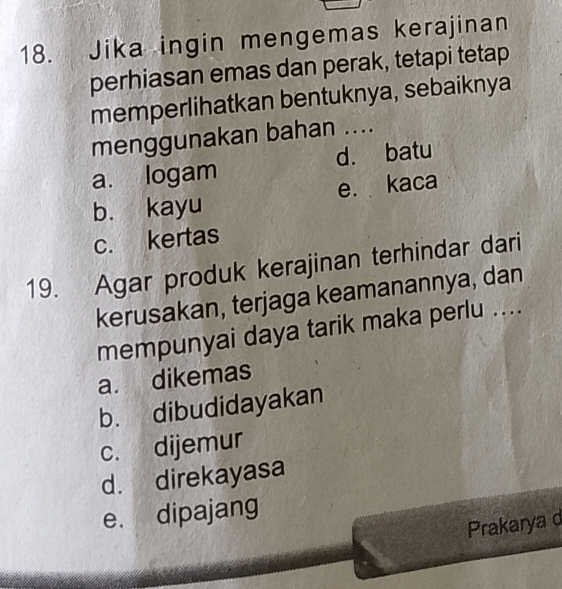 Jika ingin mengemas kerajinan
perhiasan emas dan perak, tetapi tetap
memperlihatkan bentuknya, sebaiknya
menggunakan bahan ....
a. logam d. batu
b. kayu e. kaca
c. kertas
19. Agar produk kerajinan terhindar dari
kerusakan, terjaga keamanannya, dan
mempunyai daya tarik maka perlu ....
a. dikemas
b. dibudidayakan
c. dijemur
d. direkayasa
e. dipajang
Prakarya d