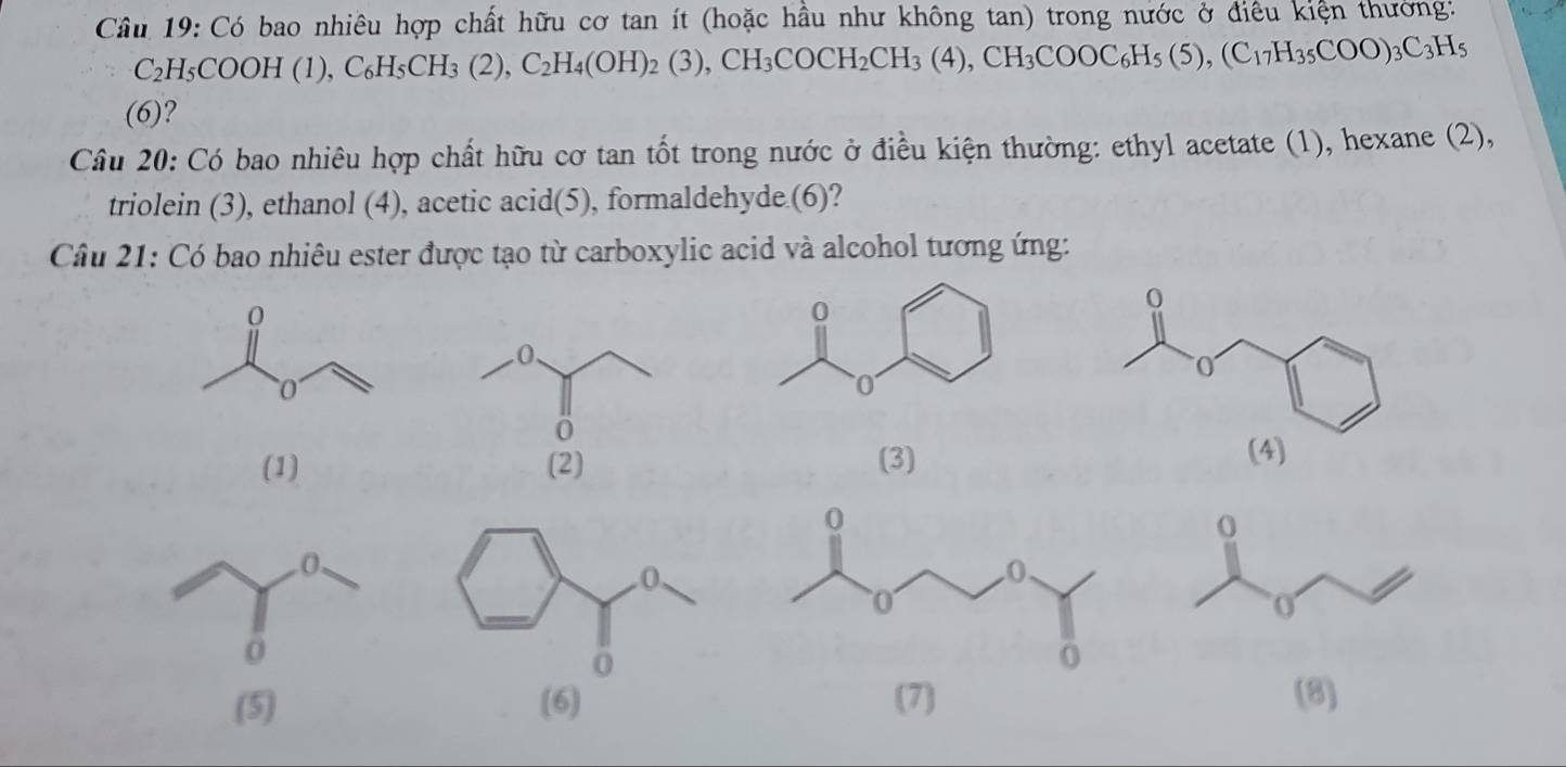 Có bao nhiêu hợp chất hữu cơ tan ít (hoặc hầu như không tan) trong nước ở điều kiện thường:
C_2H_5COOH(1), C_6H_5CH_3(2), C_2H_4(OH)_2(3), CH_3COCH_2CH_3(4), CH_3COOC_6H_5(5), (C_17H_35COO)_3C_3H_5
(6)? 
Câu 20: Có bao nhiêu hợp chất hữu cơ tan tốt trong nước ở điều kiện thường: ethyl acetate (1), hexane (2), 
triolein (3), ethanol (4), acetic acid(5), formaldehyde (6)? 
Câu 21: Có bao nhiêu ester được tạo từ carboxylic acid và alcohol tương ứng: 
(1) (2) (3) 
(5) (6) (7) (8)