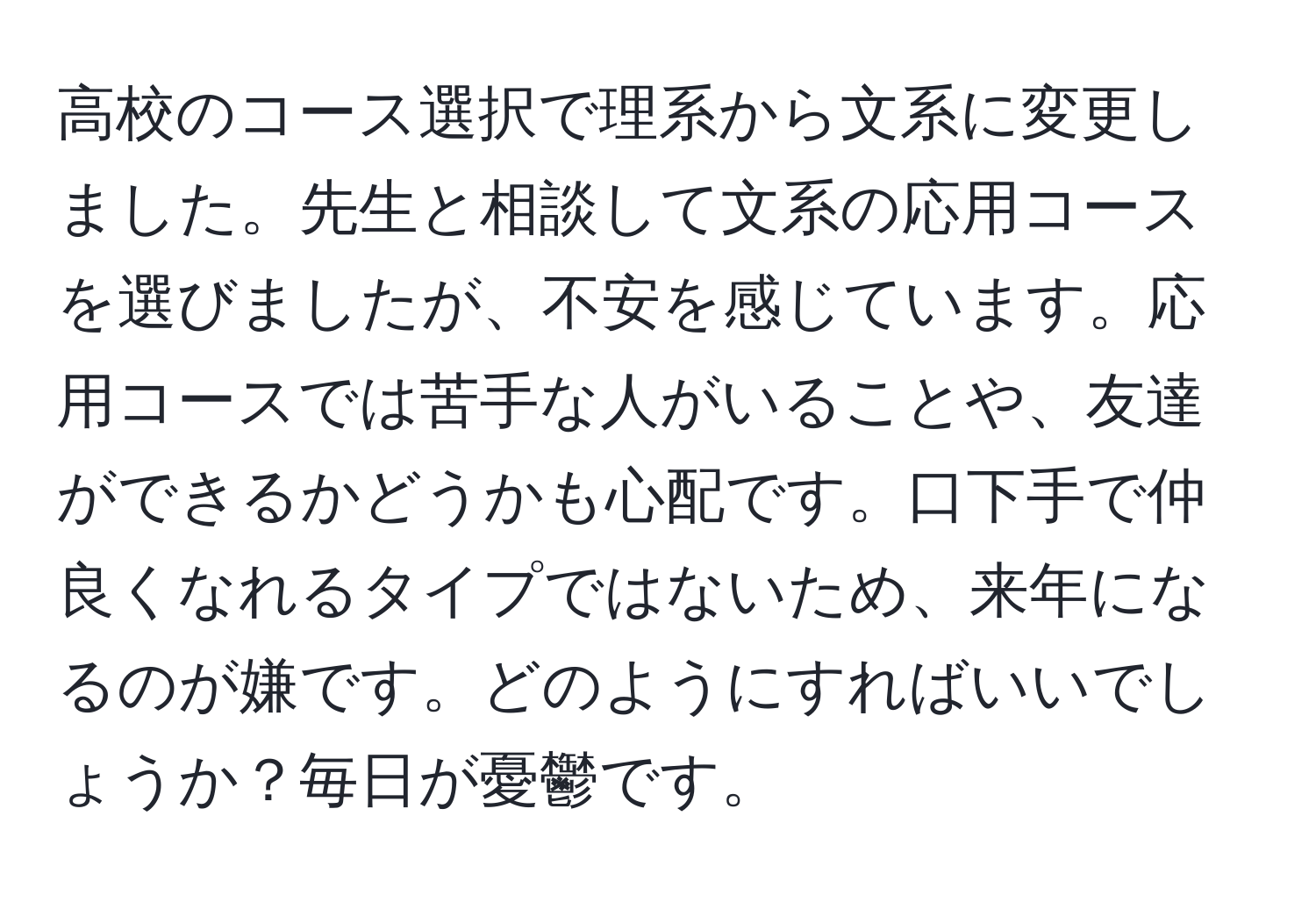 高校のコース選択で理系から文系に変更しました。先生と相談して文系の応用コースを選びましたが、不安を感じています。応用コースでは苦手な人がいることや、友達ができるかどうかも心配です。口下手で仲良くなれるタイプではないため、来年になるのが嫌です。どのようにすればいいでしょうか？毎日が憂鬱です。