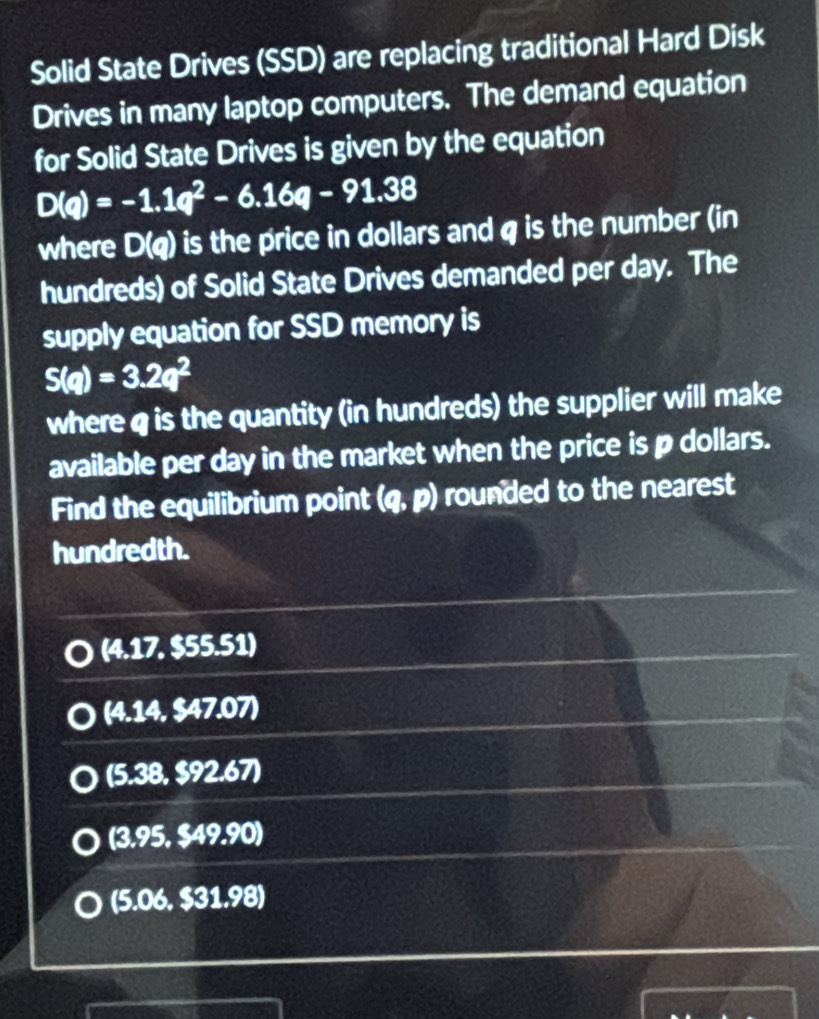 Solid State Drives (SSD) are replacing traditional Hard Disk
Drives in many laptop computers. The demand equation
for Solid State Drives is given by the equation
D(q)=-1.1q^2-6.16q-91.38
where D(q) ) is the price in dollars and q is the number (in
hundreds) of Solid State Drives demanded per day. The
supply equation for SSD memory is
S(q)=3.2q^2
where q is the quantity (in hundreds) the supplier will make
available per day in the market when the price is p dollars.
Find the equilibrium point (q,p) rounded to the nearest
hundredth.
(4.17,$55.51)
(4.14,$47.07)
(5.38,$92.67)
(3.95,$49.90)
(5.06,$31.98)