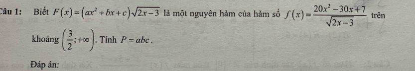 Biết F(x)=(ax^2+bx+c)sqrt(2x-3) là một nguyên hàm của hàm số f(x)= (20x^2-30x+7)/sqrt(2x-3)  trên 
khoảng ( 3/2 ;+∈fty ). Tính P=abc. 
Đáp án: