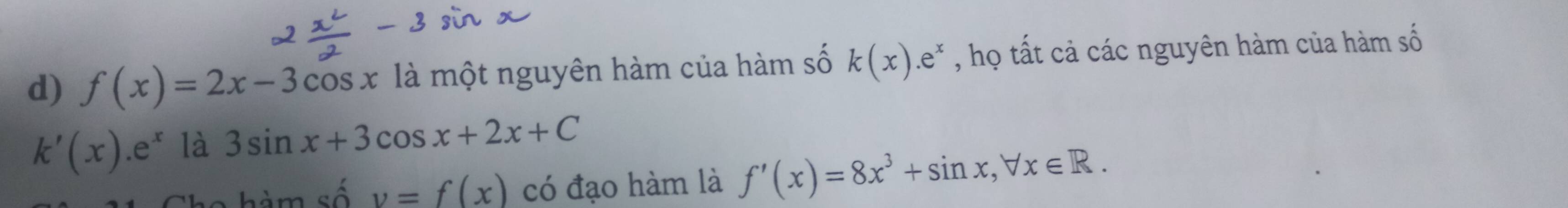 f(x)=2x-3cos x là một nguyên hàm của hàm số k(x).e^x , họ tất cả các nguyên hàm của hàm số
k'(x).e^x là 3sin x+3cos x+2x+C
hàm số v=f(x) có đạo hàm là f'(x)=8x^3+sin x, forall x∈ R.