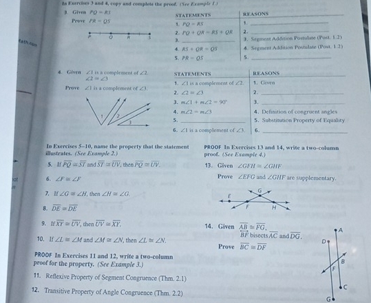 In Exercises 3 and 4, copy and complete the proof, (See Example 7.)
3. Given PQ-RS STatemEnTS REASONS_
Prove PR=QS 1. PO=RS 1._
2. PO+QR=RS+QR 2._
R 3 3. _3. Segment Addition Postulate (Post. 1.2)
tath tos
4. RS+OR=QS 4. Segment Addition Postulate (Post. 1.2)
5. PR=OS 5._
4. Given ∠ Iin complement of ∠ 2 STATEMENTS REASONS_
∠ 2≌ ∠ 3
_
1. ∠ 1H
Prove ∠ 1i a complement of ∠ 3 2. ∠ 2=∠ 3 complement of ∠ 2 1.Given
2.
3. m∠ 1+m∠ 2=90° 3._
4. m∠ 2=m∠ 3 4. Definition of congrisent angles
5. _5. Substitution Property of Equality
6. ∠ 1 is a complement of ∠ 3. 6._
In Exercises 5-10, name the property that the statement PROOF In Exercises 13 and 14, write a two-column
illustrates. (See Example 2.) proof. (See Example 4.)
5. If overline PQ≌ overline ST and overline ST≌ overline UV then overline PQ≌ overline UV. 13. Given ∠ GFH≌ ∠ GHF
lot 6. ∠ F≌ ∠ F Prove ∠ EFG and ∠ GHF are supplementary.
7. If ∠ G≌ ∠ H ', then ∠ H≌ ∠ G.
8. overline DE≌ overline DE
9. If overline XY≌ overline UV, , then overline UV≌ overline XY. 14. Given overline AB≌ overline FG. bisects overline AC and overline DG. A
overleftrightarrow BF
D
10. If ∠ L≌ ∠ M and ∠ M≌ ∠ N , then ∠ L≌ ∠ N. Prove overline BC≌ overline DF
PROOF In Exercises 11 and 12, write a two-column
B
proof for the property. (See Example 3.) F
11. Reflexive Property of Segment Congruence (Thm. 2.1)
C
12. Transitive Property of Angle Congruence (Thm. 2.2) G