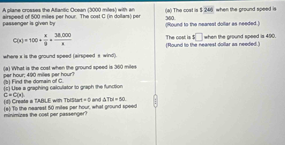 A plane crosses the Atlantic Ocean (3000 miles) with an (a) The cost is $ 246 when the ground speed is 
airspeed of 500 miles per hour. The cost C (in dollars) per 360. 
passenger is given by (Round to the nearest dollar as needed.)
C(x)=100+ x/9 + (38,000)/x  when the ground speed is 490. 
The cost is $□
(Round to the nearest dollar as needed.) 
where x is the ground speed (airspeed ± wind). 
(a) What is the cost when the ground speed is 360 miles
per hour; 490 miles per hour? 
(b) Find the domain of C. 
(c) Use a graphing calculator to graph the function
C=C(x). 
(d) Create a TABLE with TbIStart =0 and △ TbI=50. 
(e) To the nearest 50 miles per hour, what ground speed 
minimizes the cost per passenger?