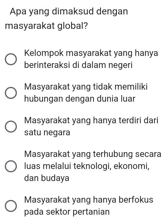 Apa yang dimaksud dengan
masyarakat global?
Kelompok masyarakat yang hanya
berinteraksi di dalam negeri
Masyarakat yang tidak memiliki
hubungan dengan dunia luar
Masyarakat yang hanya terdiri dari
satu negara
Masyarakat yang terhubung secara
luas melalui teknologi, ekonomi,
dan budaya
Masyarakat yang hanya berfokus
pada sektor pertanian