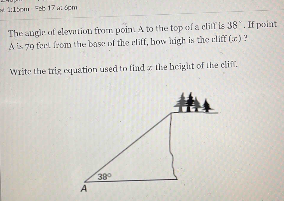 at 1:15 pm - Feb 17 at 6pm
The angle of elevation from point A to the top of a cliff is 38°. If point
A is 79 feet from the base of the cliff, how high is the cliff (x) ?
Write the trig equation used to find æ the height of the cliff.