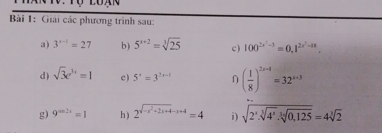 Giải các phương trình sau: 
a) 3^(x-1)=27 b) 5^(x+2)=sqrt[3](25) c) 100^(2x^2)-3=0,1^(2x^2)-18. 
d) sqrt(3)e^(3x)=1 e) 5^x=3^(2x-1) ( 1/8 )^2x-1=32^(x+3)
g) 9^(sin 2x)=1 h ) 2^(sqrt(-x^2)+2x+4)-x+4=4 i) sqrt(2^x.sqrt [3]4^x).sqrt[3x](0.125)=4sqrt[3](2)