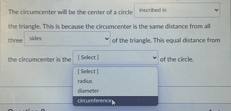 The circumcenter will be the center of a circle inscribed in
the triangle. This is because the circumcenter is the same distance from all
three sides
of the triangle. This equal distance from
the circumcenter is the [ Select ] of the circle.
[ Select ]
radius
diameter
circumference