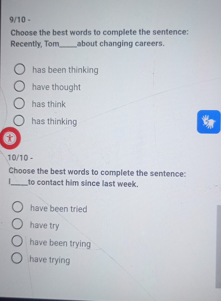 9/10 -
Choose the best words to complete the sentence:
Recently, Tom_ about changing careers.
has been thinking
have thought
has think
has thinking
i
10/10 -
Choose the best words to complete the sentence:
_to contact him since last week.
have been tried
have try
have been trying
have trying