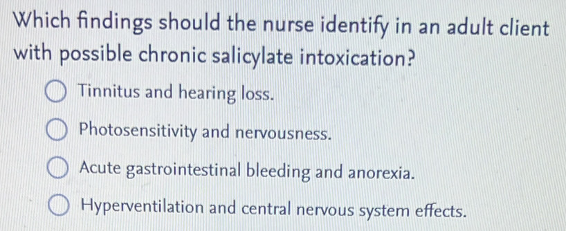 Which findings should the nurse identify in an adult client
with possible chronic salicylate intoxication?
Tinnitus and hearing loss.
Photosensitivity and nervousness.
Acute gastrointestinal bleeding and anorexia.
Hyperventilation and central nervous system effects.