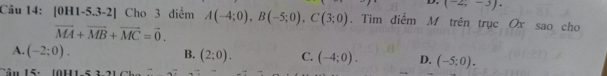 (-2,-3). 
Câu 14: [0H1-5.3-2] Cho 3 điểm A(-4;0), B(-5;0), C(3;0). Tìm điểm M trên trục Ox sao cho
vector MA+vector MB+vector MC=vector 0.
A. (-2;0).
B. (2;0). C. (-4;0). D. (-5;0). 
Tân 15: [0H1 -5 3-2 ]