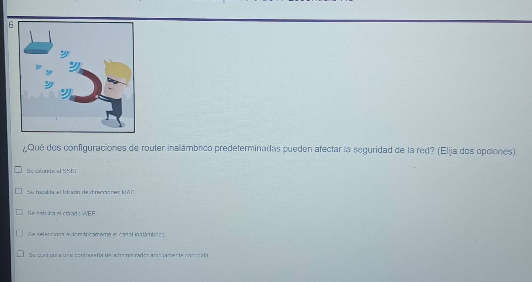 6
¿Qué dos configuraciones de router inalámbrico predeterminadas pueden afectar la seguridad de la red? (Elija dos opciones).
Se difunde el SSID
Se habilita el filtrado de direcciones MAC.
Se habilita el cifrado WEP
Se selecciona automáticamente el canal inalámbrico
Se configura una contraseña de administrador ampliamente conocida.