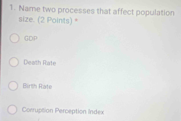 Name two processes that affect population
size. (2 Points) *
GDP
Death Rate
Birth Rate
Corruption Perception Index